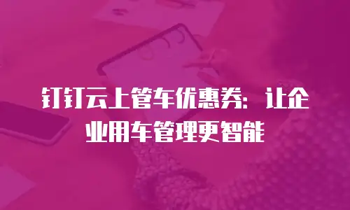 钉钉云上管车优惠券：让企业用车管理更智能