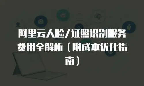 阿里云人脸/证照识别服务费用全解析（附成本优化指南）