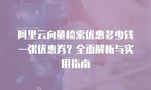 阿里云向量检索优惠多少钱一张优惠券？全面解析与实用指南
