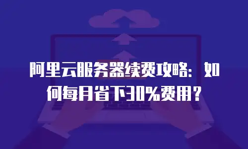 阿里云服务器续费攻略：如何每月省下30%费用？
