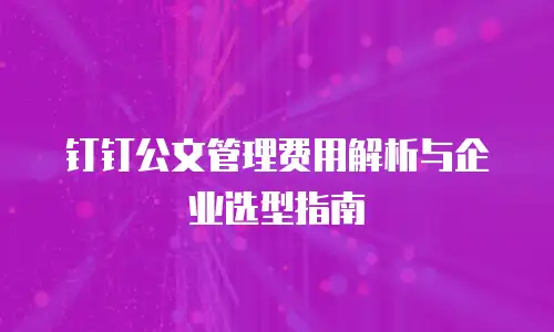 钉钉公文管理费用解析与企业选型指南