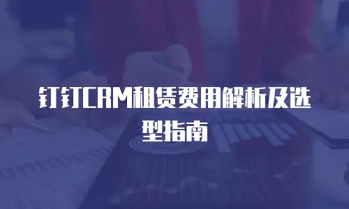 钉钉CRM租赁费用解析及选型指南