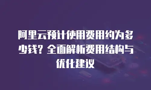 阿里云预计使用费用约为多少钱？全面解析费用结构与优化建议