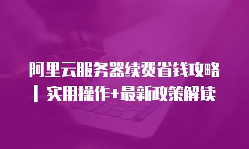 阿里云服务器续费省钱攻略 | 实用操作+最新政策解读