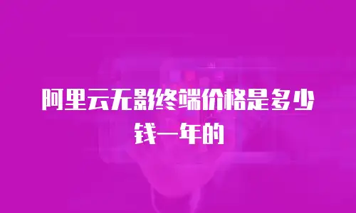 阿里云无影终端价格是多少钱一年的