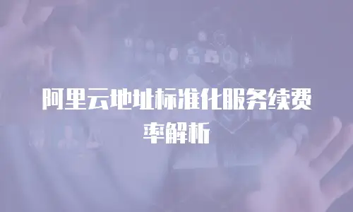 阿里云地址标准化服务续费率解析