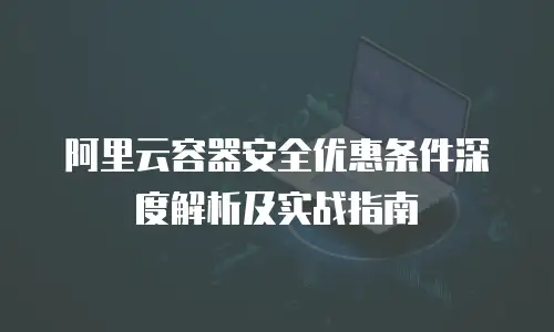 阿里云容器安全优惠条件深度解析及实战指南
