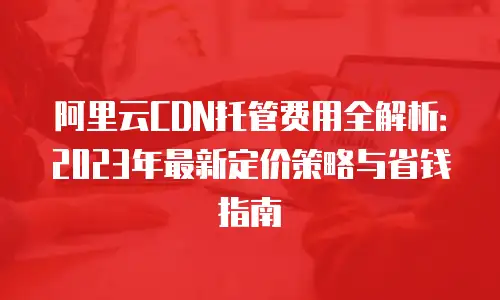 阿里云CDN托管费用全解析：2023年最新定价策略与省钱指南