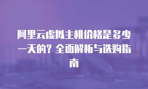 阿里云虚拟主机价格是多少一天的？全面解析与选购指南