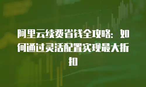 阿里云续费省钱全攻略：如何通过灵活配置实现最大折扣
