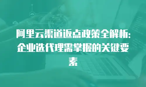 阿里云渠道返点政策全解析：企业选代理需掌握的关键要素