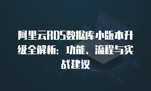 阿里云RDS数据库小版本升级全解析：功能、流程与实战建议