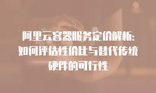 阿里云容器服务定价解析：如何评估性价比与替代传统硬件的可行性