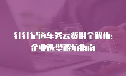 钉钉记道车务云费用全解析：企业选型避坑指南