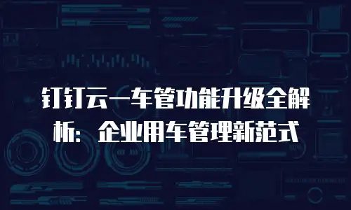 钉钉云一车管功能升级全解析：企业用车管理新范式