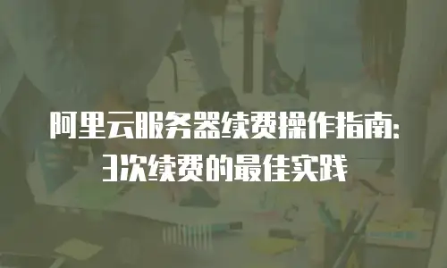 阿里云服务器续费操作指南：3次续费的最佳实践