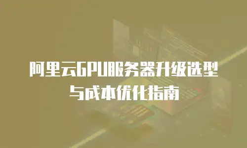 阿里云GPU服务器升级选型与成本优化指南