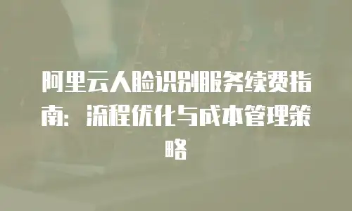 阿里云人脸识别服务续费指南：流程优化与成本管理策略