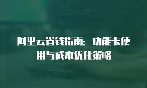 阿里云省钱指南：功能卡使用与成本优化策略