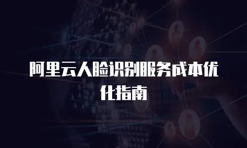 阿里云人脸识别服务成本优化指南