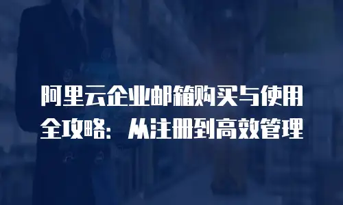 阿里云企业邮箱购买与使用全攻略：从注册到高效管理