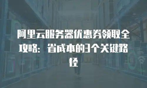 阿里云服务器优惠券领取全攻略：省成本的3个关键路径