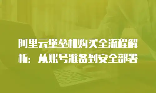 阿里云堡垒机购买全流程解析：从账号准备到安全部署