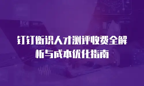 钉钉衡识人才测评收费全解析与成本优化指南