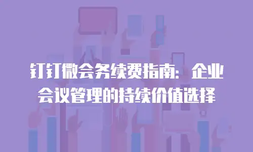 钉钉微会务续费指南：企业会议管理的持续价值选择