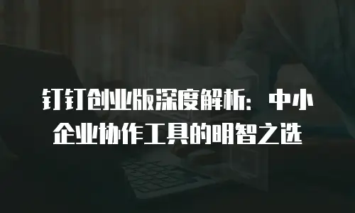 钉钉创业版深度解析：中小企业协作工具的明智之选
