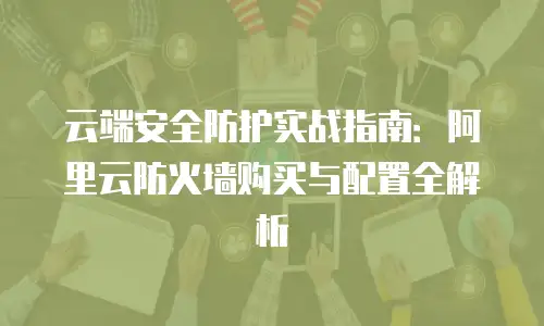 云端安全防护实战指南：阿里云防火墙购买与配置全解析
