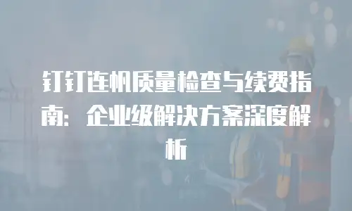 钉钉连帆质量检查与续费指南：企业级解决方案深度解析