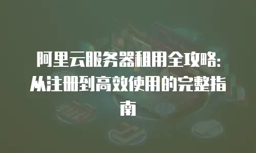 阿里云服务器租用全攻略：从注册到高效使用的完整指南
