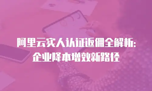 阿里云实人认证返佣全解析：企业降本增效新路径