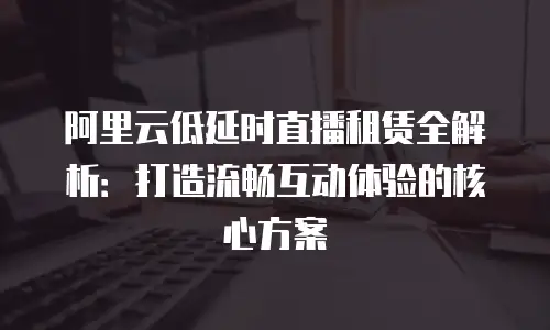 阿里云低延时直播租赁全解析：打造流畅互动体验的核心方案