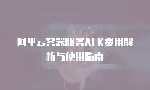 阿里云容器服务ACK费用解析与使用指南