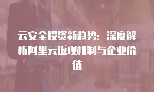 云安全投资新趋势：深度解析阿里云返现机制与企业价值