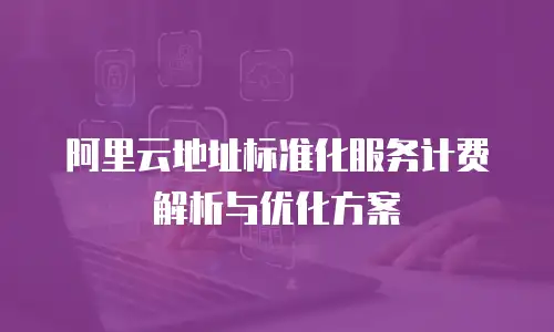 阿里云地址标准化服务计费解析与优化方案