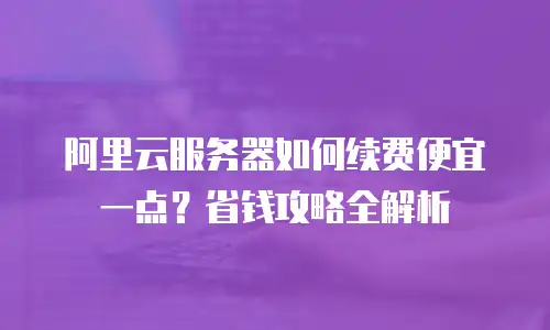 阿里云服务器如何续费便宜一点？省钱攻略全解析
