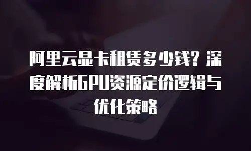 阿里云显卡租赁多少钱？深度解析GPU资源定价逻辑与优化策略