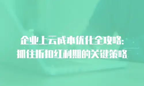 企业上云成本优化全攻略：抓住折扣红利期的关键策略