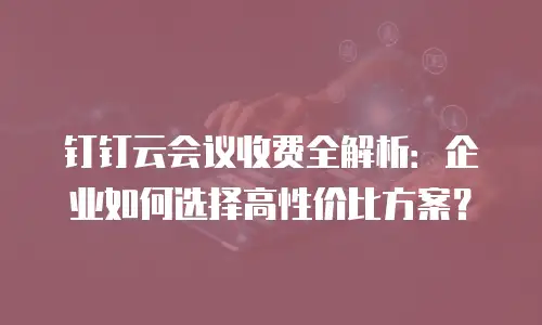 钉钉云会议收费全解析：企业如何选择高性价比方案？