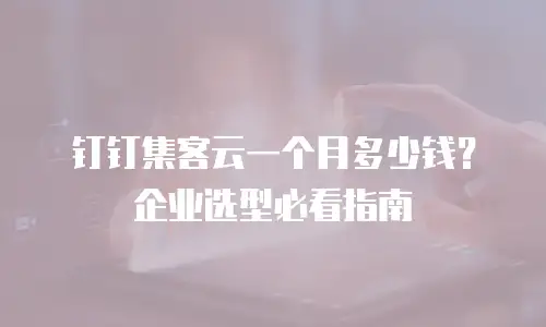 钉钉集客云一个月多少钱？企业选型必看指南