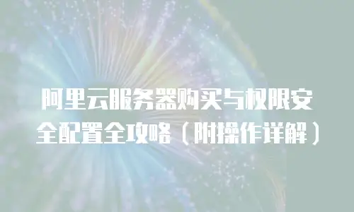 阿里云服务器购买与权限安全配置全攻略（附操作详解）