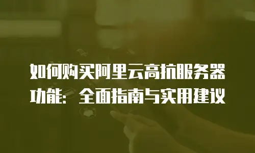 如何购买阿里云高抗服务器功能：全面指南与实用建议