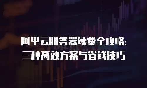 阿里云服务器续费全攻略：三种高效方案与省钱技巧