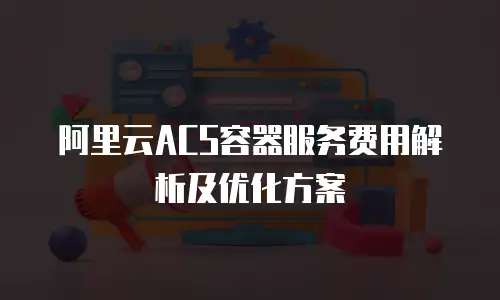 阿里云ACS容器服务费用解析及优化方案