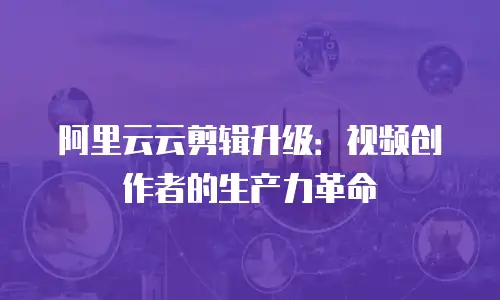 阿里云云剪辑升级：视频创作者的生产力革命