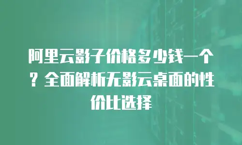 阿里云影子价格多少钱一个？全面解析无影云桌面的性价比选择