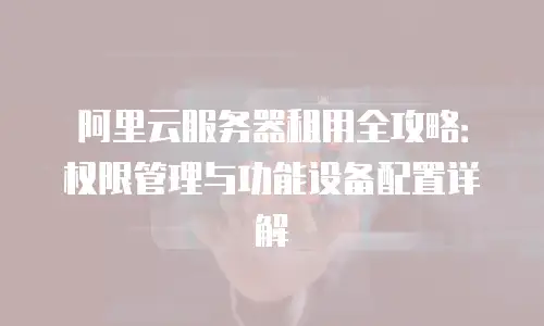 阿里云服务器租用全攻略：权限管理与功能设备配置详解